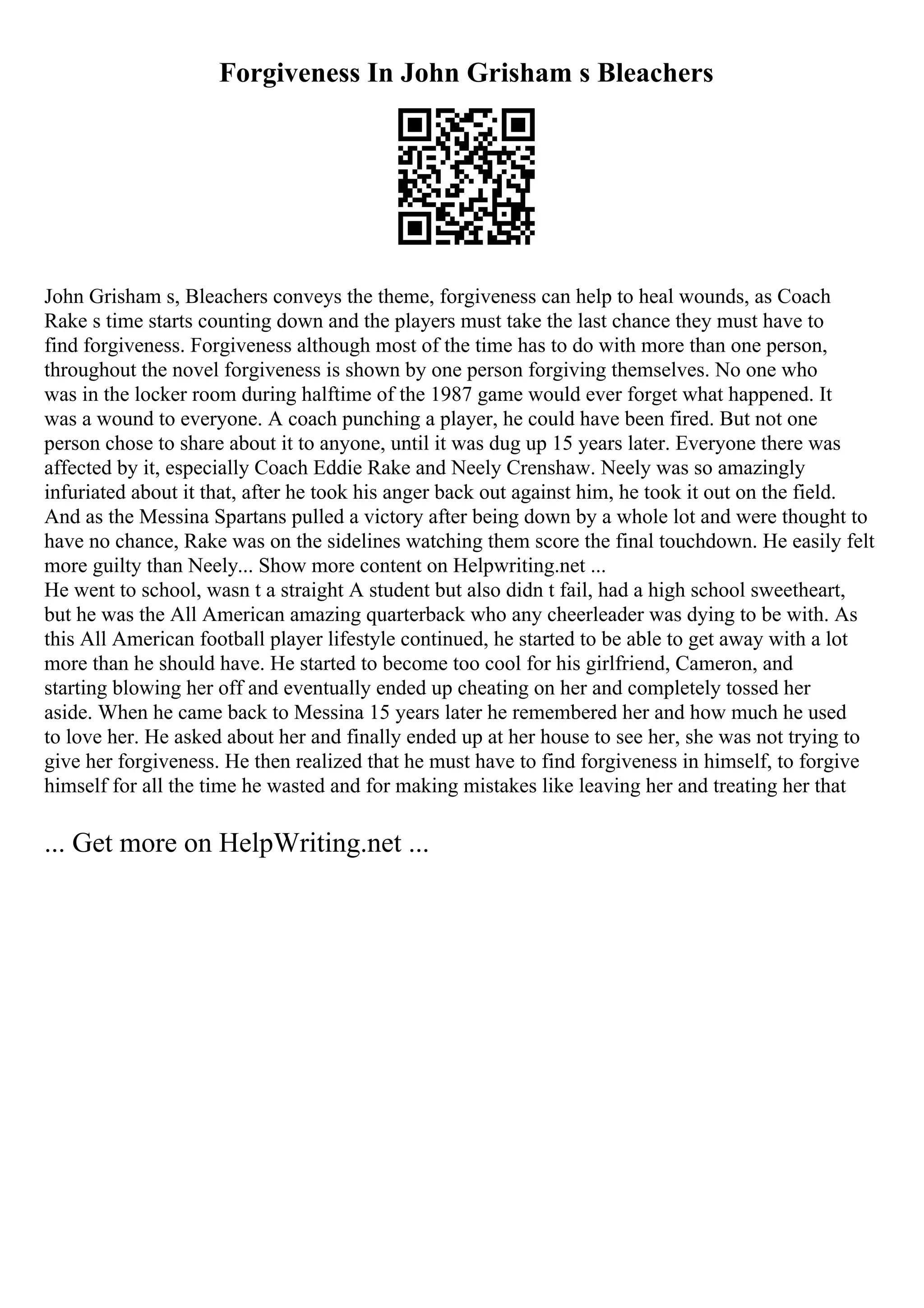 Forgiveness In John Grisham s Bleachers
John Grisham s, Bleachers conveys the theme, forgiveness can help to heal wounds, as Coach
Rake s time starts counting down and the players must take the last chance they must have to
find forgiveness. Forgiveness although most of the time has to do with more than one person,
throughout the novel forgiveness is shown by one person forgiving themselves. No one who
was in the locker room during halftime of the 1987 game would ever forget what happened. It
was a wound to everyone. A coach punching a player, he could have been fired. But not one
person chose to share about it to anyone, until it was dug up 15 years later. Everyone there was
affected by it, especially Coach Eddie Rake and Neely Crenshaw. Neely was so amazingly
infuriated about it that, after he took his anger back out against him, he took it out on the field.
And as the Messina Spartans pulled a victory after being down by a whole lot and were thought to
have no chance, Rake was on the sidelines watching them score the final touchdown. He easily felt
more guilty than Neely... Show more content on Helpwriting.net ...
He went to school, wasn t a straight A student but also didn t fail, had a high school sweetheart,
but he was the All American amazing quarterback who any cheerleader was dying to be with. As
this All American football player lifestyle continued, he started to be able to get away with a lot
more than he should have. He started to become too cool for his girlfriend, Cameron, and
starting blowing her off and eventually ended up cheating on her and completely tossed her
aside. When he came back to Messina 15 years later he remembered her and how much he used
to love her. He asked about her and finally ended up at her house to see her, she was not trying to
give her forgiveness. He then realized that he must have to find forgiveness in himself, to forgive
himself for all the time he wasted and for making mistakes like leaving her and treating her that
... Get more on HelpWriting.net ...
 