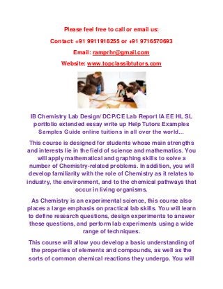 Please feel free to call or email us:
        Contact: +91 9911918255 or +91 9716570693
                 Email: ramprhr@gmail.com
             Website: www.topclassibtutors.com




 IB Chemistry Lab Design/ DCP/CE Lab Report IA EE HL SL
  portfolio extended essay write up Help Tutors Examples
    Samples Guide online tuitions in all over the world…
 This course is designed for students whose main strengths
and interests lie in the field of science and mathematics. You
    will apply mathematical and graphing skills to solve a
 number of Chemistry-related problems. In addition, you will
 develop familiarity with the role of Chemistry as it relates to
industry, the environment, and to the chemical pathways that
                   occur in living organisms.
  As Chemistry is an experimental science, this course also
places a large emphasis on practical lab skills. You will learn
to define research questions, design experiments to answer
 these questions, and perform lab experiments using a wide
                    range of techniques.
This course will allow you develop a basic understanding of
 the properties of elements and compounds, as well as the
sorts of common chemical reactions they undergo. You will
 