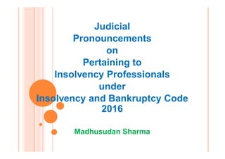 Judicial
Pronouncements
on
Pertaining to
Insolvency Professionals
under
Insolvency and Bankruptcy Code
2016
Madhusudan Sharma
 