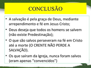 CONCLUSÃO
• A salvação é pela graça de Deus, mediante
arrependimento e fé em Jesus Cristo;
• Deus deseja que todos os homens se salvem
(não existe Predestinação);
• O que são salvos perseveram na fé em Cristo
até a morte (O CRENTE NÃO PERDE A
SALVAÇÃO).
• Os que saíram da Igreja, nunca foram salvos
(eram apenas “convencidos”)
16

 
