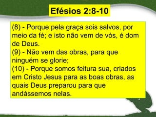 Efésios 2:8-10
(8) - Porque pela graça sois salvos, por
meio da fé; e isto não vem de vós, é dom
de Deus.
(9) - Não vem das obras, para que
ninguém se glorie;
(10) - Porque somos feitura sua, criados
em Cristo Jesus para as boas obras, as
quais Deus preparou para que
andássemos nelas.
2

 
