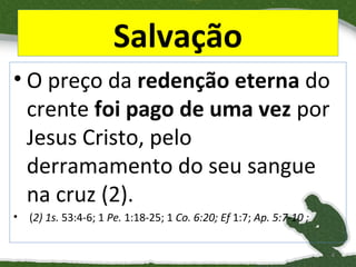 Salvação
• O preço da redenção eterna do
crente foi pago de uma vez por
Jesus Cristo, pelo
derramamento do seu sangue
na cruz (2).
•

(2) 1s. 53:4-6; 1 Pe. 1:18-25; 1 Co. 6:20; Ef 1:7; Ap. 5:7-10 ;
4

 