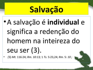 Salvação
• A salvação é individual e
significa a redenção do
homem na inteireza do
seu ser (3).
•

(3) Mt. 116:24; Rm. 10:13; 1 Ts. 5:23,24; Rm. 5: 10 ;
5

 