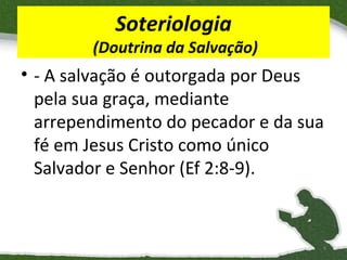 Soteriologia

(Doutrina da Salvação)

• - A salvação é outorgada por Deus
pela sua graça, mediante
arrependimento do pecador e da sua
fé em Jesus Cristo como único
Salvador e Senhor (Ef 2:8-9).

9

 