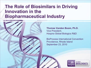 The Role of Biosimilars in Driving
Innovation in the
Biopharmaceutical Industry
Thomas Vanden Boom, Ph.D.
Vice President,
Hospira Global Biologics R&D
BioProcess International Convention
Providence, Rhode Island
September 23, 2010
 