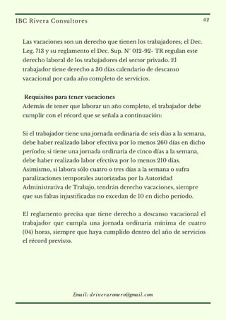 Las vacaciones son un derecho que tienen los trabajadores; el Dec.
Leg. 713 y su reglamento el Dec. Sup. N° 012-92- TR regulan este
derecho laboral de los trabajadores del sector privado. El
trabajador tiene derecho a 30 días calendario de descanso
vacacional por cada año completo de servicios.
 Requisitos para tener vacaciones
Además de tener que laborar un año completo, el trabajador debe
cumplir con el récord que se señala a continuación:
Si el trabajador tiene una jornada ordinaria de seis días a la semana,
debe haber realizado labor efectiva por lo menos 260 días en dicho
período; si tiene una jornada ordinaria de cinco días a la semana,
debe haber realizado labor efectiva por lo menos 210 días.
Asimismo, si labora sólo cuatro o tres días a la semana o sufra
paralizaciones temporales autorizadas por la Autoridad
Administrativa de Trabajo, tendrán derecho vacaciones, siempre
que sus faltas injustificadas no excedan de 10 en dicho período.
El reglamento precisa que tiene derecho a descanso vacacional el
trabajador que cumpla una jornada ordinaria mínima de cuatro
(04) horas, siempre que haya cumplido dentro del año de servicios
el récord previsto.
IBC Rivera Consultores 02
Email: driveraromero@gmail.com
 