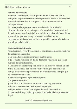 Periodo de cómputo
El año de labor exigido se computará desde la fecha en que el
trabajador ingresó al servicio del empleador o desde la fecha que el
empleador determine, si compensa la fracción de servicios
correspondiente.
En caso que el empleador determine la fecha de inicio del
cómputo del año de servicios para efecto del descanso vacacional,
deberá compensar al trabajador por el tiempo laborado hasta dicha
oportunidad, por dozavos y treintavos o ambos, según
corresponda, de la remuneración computable vigente a la fecha en
que adopte tal decisión.
Días efectivos de trabajo
Para efectos del récord vacacional se considera como días efectivos
de trabajo los siguientes:
a) La jornada ordinaria mínima de cuatro horas.
b) La jornada cumplida en día de descanso cualquiera que sea el
número de horas laborado.
c) Las horas de sobretiempo en número de cuatro o más en un día.
d) Las inasistencias por enfermedad común, por accidentes de
trabajo o enfermedad profesional, en todos los casos siempre que
no supere 60 días al año.
e) El descanso previo y posterior al parto.
f) El permiso sindical.
g) Las faltas o inasistencias autorizadas por Ley, convenio
individual o colectivo o decisión del empleador.
h) El período vacacional correspondiente al año anterior;
i) Los días de huelga, salvo que haya sido declarada improcedente o
ilegal.
IBC Rivera Consultores 03
Email: driveraromero@gmail.com
 