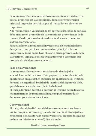 La remuneración vacacional de los comisionistas se establece en
base al promedio de las comisiones, destajo o remuneración
principal imprecisa percibidas por el trabajador en el semestre
respectivo
A la remuneración vacacional de los agentes exclusivos de seguros,
debe añadirse el promedio de las comisiones provenientes de la
renovación de pólizas obtenidas durante el semestre anterior
al descanso vacacional.
Para establecer la remuneración vacacional de los trabajadores
destajeros o que perciben remuneración principal mixta o
imprecisa, se toma como base el salario diario promedio durante
las cuatro (4) semanas consecutivas anteriores a la semana que
precede a la del descanso vacacional.
Pago de las vacaciones
La remuneración vacacional será abonada al trabajador
antes del inicio del descanso. Este pago no tiene incidencia en la
oportunidad en que deben abonarse las aportaciones al Instituto
Peruano de Seguridad Social ni de la prima del Seguro de Vida,
que deben ser canceladas en la fecha habitual.
El trabajador tiene derecho a percibir, al término de su descanso,
los incrementos de remuneración que se pudieran producir
durante el goce de sus vacaciones.
Goce vacacional
El trabajador debe disfrutar del descanso vacacional en forma
ininterrumpida; sin embargo, a solicitud escrita del trabajador, el
empleador podrá autorizar el goce vacacional en períodos que no
podrán ser inferiores a siete (7) días naturales.
IBC Rivera Consultores 05
Email: driveraromero@gmail.com
 