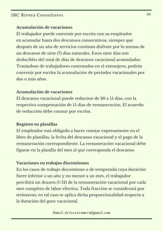 Acumulación de vacaciones    
El trabajador puede convenir por escrito con su empleador
en acumular hasta dos descansos consecutivos, siempre que
después de un año de servicios continuo disfrute por lo menos de
un descanso de siete (7) días naturales. Estos siete días son
deducibles del total de días de descanso vacacional acumulados.
Tratándose de trabajadores contratados en el extranjero, podrán
convenir por escrito la acumulación de períodos vacacionales por
dos o más años.
 
Acumulación de vacaciones
El descanso vacacional puede reducirse de 30 a 15 días, con la
respectiva compensación de 15 días de remuneración. El acuerdo
de reducción debe constar por escrito.
 
Registro en planillas  
El empleador está obligado a hacer constar expresamente en el
libro de planillas, la fecha del descanso vacacional y el pago de la
remuneración correspondiente. La remuneración vacacional debe
figurar en la planilla del mes al que corresponda el descanso.
Vacaciones en trabajos discontinuos
En los casos de trabajo discontinuo o de temporada cuya duración
fuere inferior a un año y no menor a un mes, el trabajador
percibirá un dozavo (1/12) de la remuneración vacacional por cada
mes completo de labor efectiva. Toda fracción se considerará por
treintavos; en tal caso se aplica dicha proporcionalidad respecto a
la duración del goce vacacional.
IBC Rivera Consultores 06
Email: driveraromero@gmail.com
 