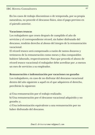En los casos de trabajo discontinuo o de temporada, por su propia
naturaleza, no procede el descanso físico, sino el pago previsto en
el párrafo anterior.
 
Vacaciones truncas
Los trabajadores que cesen después de cumplido el año de
servicios y el correspondiente récord, sin haber disfrutado del
descanso, tendrán derecho al abono del íntegro de la remuneración
vacacional.
El récord trunco será compensado a razón de tantos dozavos y
treintavos de la remuneración como meses y días computables
hubiere laborado, respectivamente. Para que proceda el abono de
récord trunco vacacional el trabajador debe acreditar por ,o menos
un mes de servicios a su empleador.
Remuneración e indemnización por vacaciones no gozadas
Los trabajadores, en caso de no disfrutar del descanso vacacional
dentro del año siguiente a aquél en el que adquieren el derecho,
percibirán lo siguiente:
a) Una remuneración por el trabajo realizado;
b) Una remuneración por el descanso vacacional adquirido y no
gozado; y,
c) Una indemnización equivalente a una remuneración por no
haber disfrutado del descanso.
IBC Rivera Consultores 07
Email: driveraromero@gmail.com
 