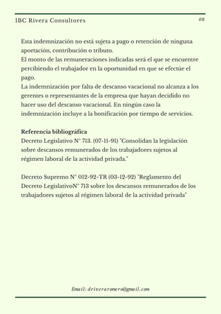 Esta indemnización no está sujeta a pago o retención de ninguna
aportación, contribución o tributo.
El monto de las remuneraciones indicadas será el que se encuentre
percibiendo el trabajador en la oportunidad en que se efectúe el
pago.
La indemnización por falta de descanso vacacional no alcanza a los
gerentes o representantes de la empresa que hayan decidido no
hacer uso del descanso vacacional. En ningún caso la
indemnización incluye a la bonificación por tiempo de servicios.
Referencia bibliográfica
Decreto Legislativo Nº 713. (07-11-91) "Consolidan la legislación
sobre descansos remunerados de los trabajadores sujetos al
régimen laboral de la actividad privada."
Decreto Supremo Nº 012-92-TR (03-12-92) "Reglamento del
Decreto LegislativoNº 713 sobre los descansos remunerados de los
trabajadores sujetos al régimen laboral de la actividad privada"
IBC Rivera Consultores 08
Email: driveraromero@gmail.com
 