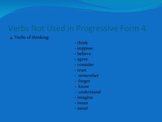 Verbs Not Used in Progressive Form 4 4. Verbs of thinking: - think - suppose - believe - agree - consider - trust -  remember -  forget -  know -  understand - imagine - mean - mind 