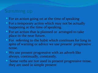 Summing up For an action going on at the time of speaking For a temporary action which may not be actually happening at the time of speaking. For an action that is planned or  arranged to take place in the near future. For  referring to the habit which continues for long in spite of warning or advice we use present  progressive tense. We use present progressive with an adverb like always, continually, constantly. Some verbs are not used in present progressive tense, they are used in simple present 