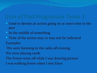 Uses of Past Progressive Tense 1 Used to denote an action going on at some time in the past In the middle of something Time of the action may or may not be indicated Examples: We were listening to the radio all evening We were playing cards The Power went off while I was drawing picture I was walking home when I met Dave 