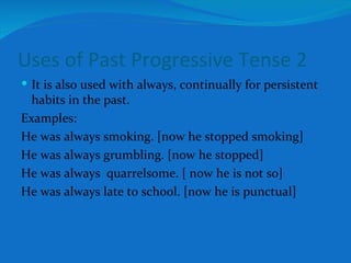 Uses of Past Progressive Tense 2 It is also used with always, continually for persistent habits in the past. Examples: He was always smoking. [now he stopped smoking] He was always grumbling. [now he stopped] He was always  quarrelsome. [ now he is not so] He was always late to school. [now he is punctual] 