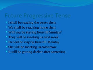 Future Progressive Tense I shall be reading the paper then. We shall be reaching home then Will you be staying here till Sunday? They will be meeting us next week. He will be staying here till Monday. She will be meeting us tomorrow It will be getting darker after sometime. 