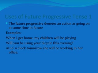 Uses of Future Progressive Tense 1 The future progressive denotes an action as going on at some time in future Examples: When I get home, my children will be playing Will you be using your bicycle this evening? At 10’ 0 clock tomorrow she will be working in her office. 