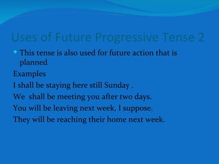 Uses of Future Progressive Tense 2 This tense is also used for future action that is planned Examples I shall be staying here still Sunday . We  shall be meeting you after two days. You will be leaving next week, I suppose. They will be reaching their home next week. 