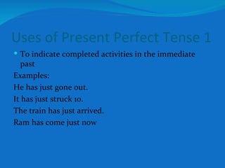 Uses of Present Perfect Tense 1 To indicate completed activities in the immediate past Examples: He has just gone out. It has just struck 10. The train has just arrived. Ram has come just now 