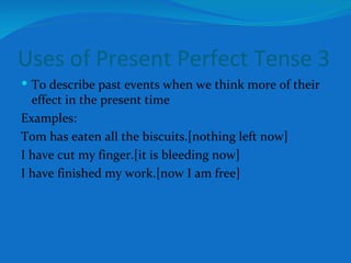 Uses of Present Perfect Tense 3 To describe past events when we think more of their effect in the present time Examples: Tom has eaten all the biscuits.[nothing left now] I have cut my finger.[it is bleeding now] I have finished my work.[now I am free] 