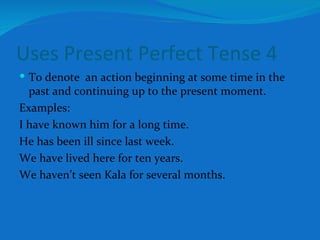 Uses Present Perfect Tense 4 To denote  an action beginning at some time in the past and continuing up to the present moment. Examples: I have known him for a long time. He has been ill since last week. We have lived here for ten years. We haven’t seen Kala for several months. 