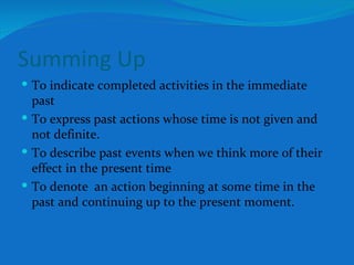 Summing Up To indicate completed activities in the immediate past To express past actions whose time is not given and not definite. To describe past events when we think more of their effect in the present time To denote  an action beginning at some time in the past and continuing up to the present moment. 