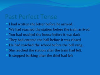 Past Perfect Tense I had written the letter before he arrived. We had reached the station before the train arrived. You had reached the house before it was dark They had entered the hall before it was closed He had reached the school before the bell rang. She reached the station after the train had left. It stopped barking after the thief had left 