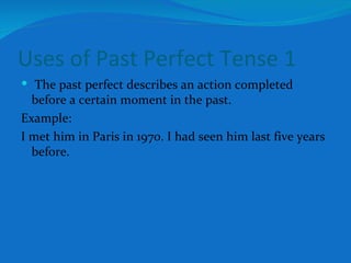 Uses of Past Perfect Tense 1 The past perfect describes an action completed before a certain moment in the past. Example: I met him in Paris in 1970. I had seen him last five years before. 