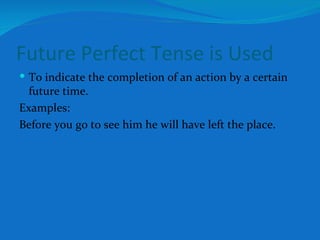 Future Perfect Tense is Used To indicate the completion of an action by a certain future time. Examples: Before you go to see him he will have left the place. 