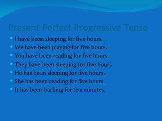 Present Perfect Progressive Tense I have been sleeping for five hours. We have been playing for five hours. You have been reading for five hours. They have been sleeping for five hours He has been sleeping for five hours. She has been reading for five hours. It has been barking for ten minutes. 