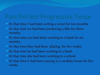 Past Perfect Progressive Tense At that time I had been writing a novel for two months. At that time we had been producing a film for three months. At that time you had been working in a bank for six months. At that time they had been  playing  for few weeks. At that time he had been working in a bank. At that time she had been working in a school. At that time it had been staying in a wealthy house for few weeks.  