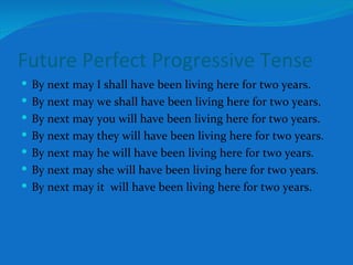 Future Perfect Progressive Tense By next may I shall have been living here for two years. By next may we shall have been living here for two years. By next may you will have been living here for two years. By next may they will have been living here for two years. By next may he will have been living here for two years. By next may she will have been living here for two years. By next may it  will have been living here for two years. 