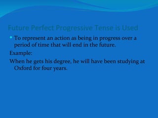 Future Perfect Progressive Tense is Used To represent an action as being in progress over a period of time that will end in the future. Example: When he gets his degree, he will have been studying at Oxford for four years. 