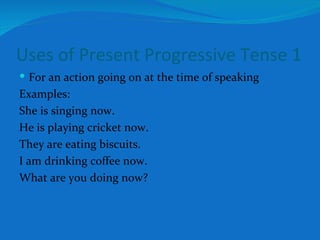 Uses of Present Progressive Tense 1 For an action going on at the time of speaking Examples: She is singing now. He is playing cricket now. They are eating biscuits. I am drinking coffee now. What are you doing now? 
