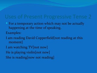 Uses of Present Progressive Tense 2 For a temporary action which may not be actually happening at the time of speaking. Examples: I am reading David Copperfield[not reading at this moment] I am watching TV[not now] He is playing violin[not now] She is reading[now not reading] 