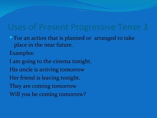 Uses of Present Progressive Tense 3 For an action that is planned or  arranged to take place in the near future. Examples: I am going to the cinema tonight. His uncle is arriving tomorrow Her friend is leaving tonight. They are coming tomorrow Will you be coming tomorrow?  