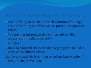 Uses of Present Progressive Tense 4 For  referring to the habit which continues for long in spite of warning or advice we use present  progressive tense. We use present progressive with an adverb like always, continually, constantly. Examples: Ram is so adamant; he is constantly going late to bed in spite of his father’s advice. Sam is so casual; he is coming to college late in spite of the principal’s warning.  