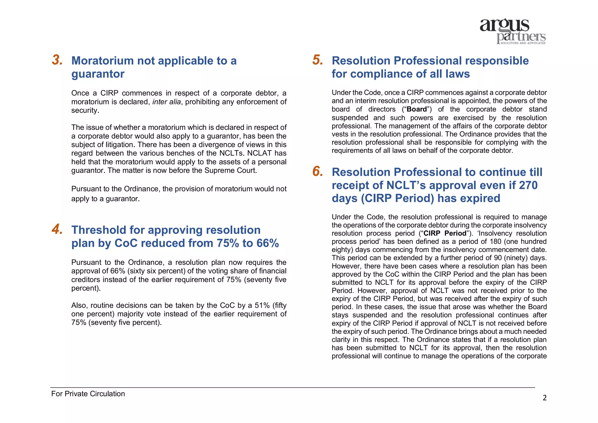 For Private Circulation
2
3. Moratorium not applicable to a
guarantor
Once a CIRP commences in respect of a corporate debtor, a
moratorium is declared, inter alia, prohibiting any enforcement of
security.
The issue of whether a moratorium which is declared in respect of
a corporate debtor would also apply to a guarantor, has been the
subject of litigation. There has been a divergence of views in this
regard between the various benches of the NCLTs. NCLAT has
held that the moratorium would apply to the assets of a personal
guarantor. The matter is now before the Supreme Court.
Pursuant to the Ordinance, the provision of moratorium would not
apply to a guarantor.
4. Threshold for approving resolution
plan by CoC reduced from 75% to 66%
Pursuant to the Ordinance, a resolution plan now requires the
approval of 66% (sixty six percent) of the voting share of financial
creditors instead of the earlier requirement of 75% (seventy five
percent).
Also, routine decisions can be taken by the CoC by a 51% (fifty
one percent) majority vote instead of the earlier requirement of
75% (seventy five percent).
5. Resolution Professional responsible
for compliance of all laws
Under the Code, once a CIRP commences against a corporate debtor
and an interim resolution professional is appointed, the powers of the
board of directors (“Board”) of the corporate debtor stand
suspended and such powers are exercised by the resolution
professional. The management of the affairs of the corporate debtor
vests in the resolution professional. The Ordinance provides that the
resolution professional shall be responsible for complying with the
requirements of all laws on behalf of the corporate debtor.
6. Resolution Professional to continue till
receipt of NCLT’s approval even if 270
days (CIRP Period) has expired
Under the Code, the resolution professional is required to manage
the operations of the corporate debtor during the corporate insolvency
resolution process period (“CIRP Period”). ‘Insolvency resolution
process period’ has been defined as a period of 180 (one hundred
eighty) days commencing from the insolvency commencement date.
This period can be extended by a further period of 90 (ninety) days.
However, there have been cases where a resolution plan has been
approved by the CoC within the CIRP Period and the plan has been
submitted to NCLT for its approval before the expiry of the CIRP
Period. However, approval of NCLT was not received prior to the
expiry of the CIRP Period, but was received after the expiry of such
period. In these cases, the issue that arose was whether the Board
stays suspended and the resolution professional continues after
expiry of the CIRP Period if approval of NCLT is not received before
the expiry of such period. The Ordinance brings about a much needed
clarity in this respect. The Ordinance states that if a resolution plan
has been submitted to NCLT for its approval, then the resolution
professional will continue to manage the operations of the corporate
 