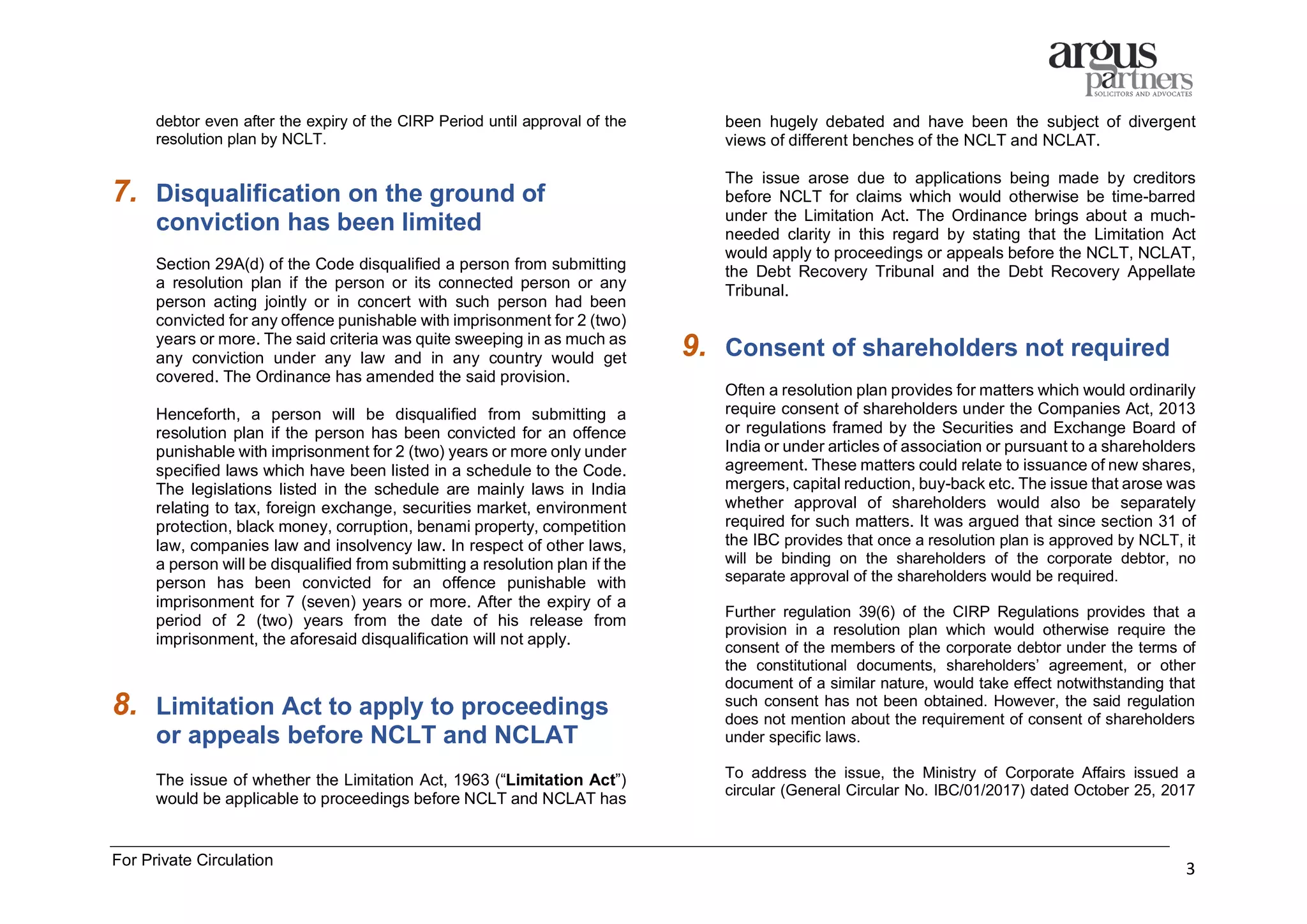 For Private Circulation
3
debtor even after the expiry of the CIRP Period until approval of the
resolution plan by NCLT.
7. Disqualification on the ground of
conviction has been limited
Section 29A(d) of the Code disqualified a person from submitting
a resolution plan if the person or its connected person or any
person acting jointly or in concert with such person had been
convicted for any offence punishable with imprisonment for 2 (two)
years or more. The said criteria was quite sweeping in as much as
any conviction under any law and in any country would get
covered. The Ordinance has amended the said provision.
Henceforth, a person will be disqualified from submitting a
resolution plan if the person has been convicted for an offence
punishable with imprisonment for 2 (two) years or more only under
specified laws which have been listed in a schedule to the Code.
The legislations listed in the schedule are mainly laws in India
relating to tax, foreign exchange, securities market, environment
protection, black money, corruption, benami property, competition
law, companies law and insolvency law. In respect of other laws,
a person will be disqualified from submitting a resolution plan if the
person has been convicted for an offence punishable with
imprisonment for 7 (seven) years or more. After the expiry of a
period of 2 (two) years from the date of his release from
imprisonment, the aforesaid disqualification will not apply.
8. Limitation Act to apply to proceedings
or appeals before NCLT and NCLAT
The issue of whether the Limitation Act, 1963 (“Limitation Act”)
would be applicable to proceedings before NCLT and NCLAT has
been hugely debated and have been the subject of divergent
views of different benches of the NCLT and NCLAT.
The issue arose due to applications being made by creditors
before NCLT for claims which would otherwise be time-barred
under the Limitation Act. The Ordinance brings about a much-
needed clarity in this regard by stating that the Limitation Act
would apply to proceedings or appeals before the NCLT, NCLAT,
the Debt Recovery Tribunal and the Debt Recovery Appellate
Tribunal.
9. Consent of shareholders not required
Often a resolution plan provides for matters which would ordinarily
require consent of shareholders under the Companies Act, 2013
or regulations framed by the Securities and Exchange Board of
India or under articles of association or pursuant to a shareholders
agreement. These matters could relate to issuance of new shares,
mergers, capital reduction, buy-back etc. The issue that arose was
whether approval of shareholders would also be separately
required for such matters. It was argued that since section 31 of
the IBC provides that once a resolution plan is approved by NCLT, it
will be binding on the shareholders of the corporate debtor, no
separate approval of the shareholders would be required.
Further regulation 39(6) of the CIRP Regulations provides that a
provision in a resolution plan which would otherwise require the
consent of the members of the corporate debtor under the terms of
the constitutional documents, shareholders’ agreement, or other
document of a similar nature, would take effect notwithstanding that
such consent has not been obtained. However, the said regulation
does not mention about the requirement of consent of shareholders
under specific laws.
To address the issue, the Ministry of Corporate Affairs issued a
circular (General Circular No. IBC/01/2017) dated October 25, 2017
 