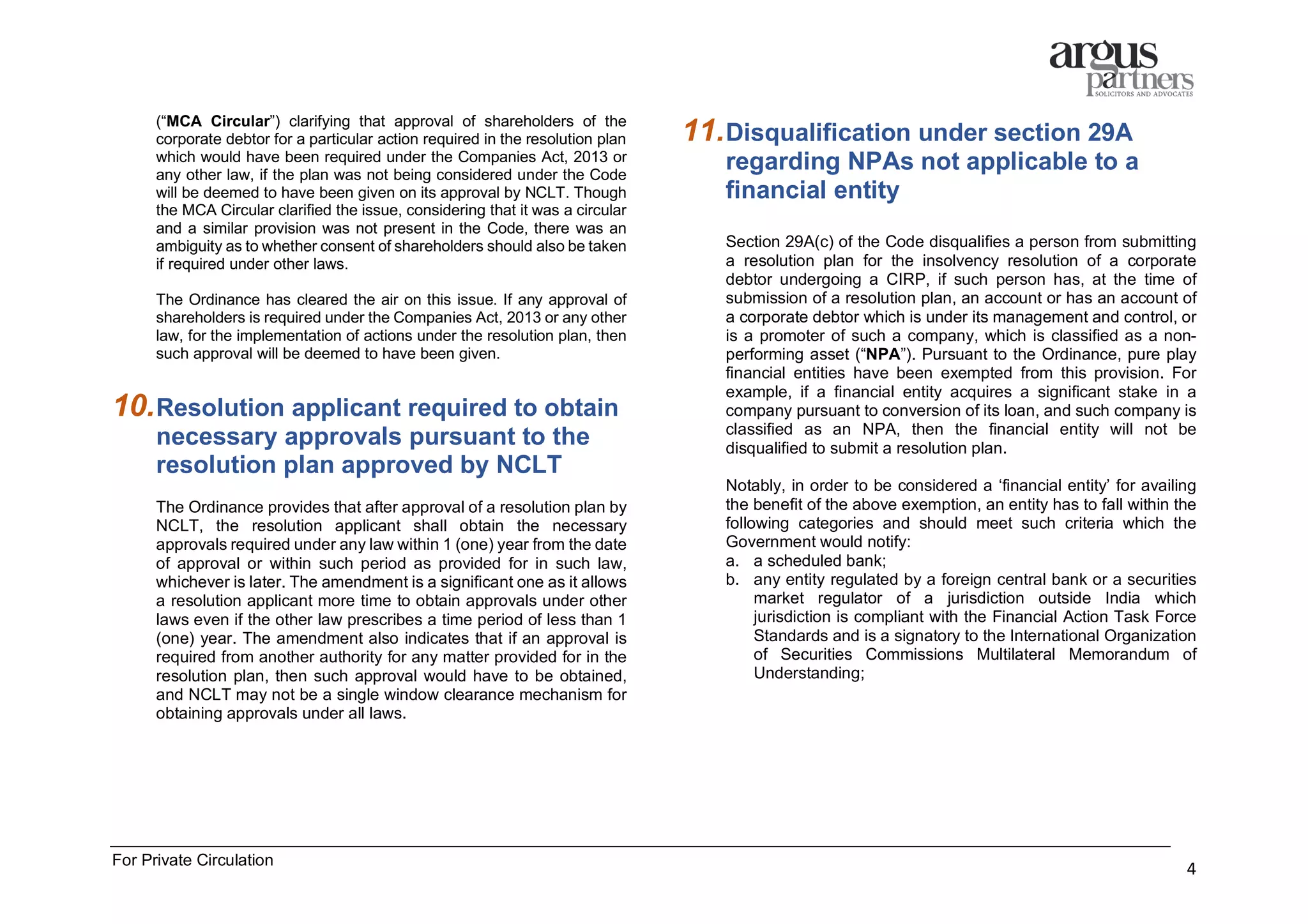 For Private Circulation
4
(“MCA Circular”) clarifying that approval of shareholders of the
corporate debtor for a particular action required in the resolution plan
which would have been required under the Companies Act, 2013 or
any other law, if the plan was not being considered under the Code
will be deemed to have been given on its approval by NCLT. Though
the MCA Circular clarified the issue, considering that it was a circular
and a similar provision was not present in the Code, there was an
ambiguity as to whether consent of shareholders should also be taken
if required under other laws.
The Ordinance has cleared the air on this issue. If any approval of
shareholders is required under the Companies Act, 2013 or any other
law, for the implementation of actions under the resolution plan, then
such approval will be deemed to have been given.
10.Resolution applicant required to obtain
necessary approvals pursuant to the
resolution plan approved by NCLT
The Ordinance provides that after approval of a resolution plan by
NCLT, the resolution applicant shall obtain the necessary
approvals required under any law within 1 (one) year from the date
of approval or within such period as provided for in such law,
whichever is later. The amendment is a significant one as it allows
a resolution applicant more time to obtain approvals under other
laws even if the other law prescribes a time period of less than 1
(one) year. The amendment also indicates that if an approval is
required from another authority for any matter provided for in the
resolution plan, then such approval would have to be obtained,
and NCLT may not be a single window clearance mechanism for
obtaining approvals under all laws.
11.Disqualification under section 29A
regarding NPAs not applicable to a
financial entity
Section 29A(c) of the Code disqualifies a person from submitting
a resolution plan for the insolvency resolution of a corporate
debtor undergoing a CIRP, if such person has, at the time of
submission of a resolution plan, an account or has an account of
a corporate debtor which is under its management and control, or
is a promoter of such a company, which is classified as a non-
performing asset (“NPA”). Pursuant to the Ordinance, pure play
financial entities have been exempted from this provision. For
example, if a financial entity acquires a significant stake in a
company pursuant to conversion of its loan, and such company is
classified as an NPA, then the financial entity will not be
disqualified to submit a resolution plan.
Notably, in order to be considered a ‘financial entity’ for availing
the benefit of the above exemption, an entity has to fall within the
following categories and should meet such criteria which the
Government would notify:
a. a scheduled bank;
b. any entity regulated by a foreign central bank or a securities
market regulator of a jurisdiction outside India which
jurisdiction is compliant with the Financial Action Task Force
Standards and is a signatory to the International Organization
of Securities Commissions Multilateral Memorandum of
Understanding;
 