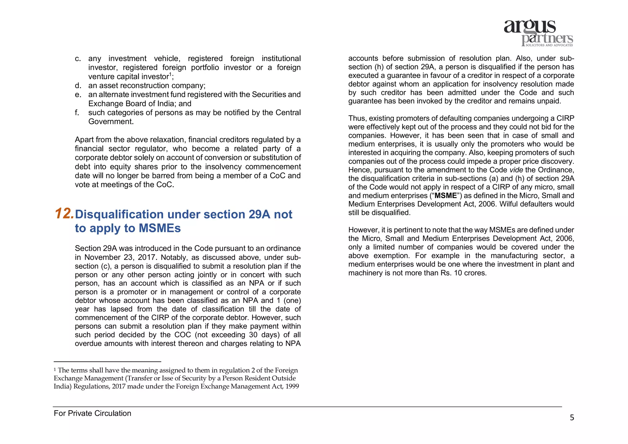 For Private Circulation
5
c. any investment vehicle, registered foreign institutional
investor, registered foreign portfolio investor or a foreign
venture capital investor1
;
d. an asset reconstruction company;
e. an alternate investment fund registered with the Securities and
Exchange Board of India; and
f. such categories of persons as may be notified by the Central
Government.
Apart from the above relaxation, financial creditors regulated by a
financial sector regulator, who become a related party of a
corporate debtor solely on account of conversion or substitution of
debt into equity shares prior to the insolvency commencement
date will no longer be barred from being a member of a CoC and
vote at meetings of the CoC.
12.Disqualification under section 29A not
to apply to MSMEs
Section 29A was introduced in the Code pursuant to an ordinance
in November 23, 2017. Notably, as discussed above, under sub-
section (c), a person is disqualified to submit a resolution plan if the
person or any other person acting jointly or in concert with such
person, has an account which is classified as an NPA or if such
person is a promoter or in management or control of a corporate
debtor whose account has been classified as an NPA and 1 (one)
year has lapsed from the date of classification till the date of
commencement of the CIRP of the corporate debtor. However, such
persons can submit a resolution plan if they make payment within
such period decided by the COC (not exceeding 30 days) of all
overdue amounts with interest thereon and charges relating to NPA
1 The terms shall have the meaning assigned to them in regulation 2 of the Foreign
Exchange Management (Transfer or Isse of Security by a Person Resident Outside
India) Regulations, 2017 made under the Foreign Exchange Management Act, 1999
accounts before submission of resolution plan. Also, under sub-
section (h) of section 29A, a person is disqualified if the person has
executed a guarantee in favour of a creditor in respect of a corporate
debtor against whom an application for insolvency resolution made
by such creditor has been admitted under the Code and such
guarantee has been invoked by the creditor and remains unpaid.
Thus, existing promoters of defaulting companies undergoing a CIRP
were effectively kept out of the process and they could not bid for the
companies. However, it has been seen that in case of small and
medium enterprises, it is usually only the promoters who would be
interested in acquiring the company. Also, keeping promoters of such
companies out of the process could impede a proper price discovery.
Hence, pursuant to the amendment to the Code vide the Ordinance,
the disqualification criteria in sub-sections (a) and (h) of section 29A
of the Code would not apply in respect of a CIRP of any micro, small
and medium enterprises (“MSME”) as defined in the Micro, Small and
Medium Enterprises Development Act, 2006. Wilful defaulters would
still be disqualified.
However, it is pertinent to note that the way MSMEs are defined under
the Micro, Small and Medium Enterprises Development Act, 2006,
only a limited number of companies would be covered under the
above exemption. For example in the manufacturing sector, a
medium enterprises would be one where the investment in plant and
machinery is not more than Rs. 10 crores.
 