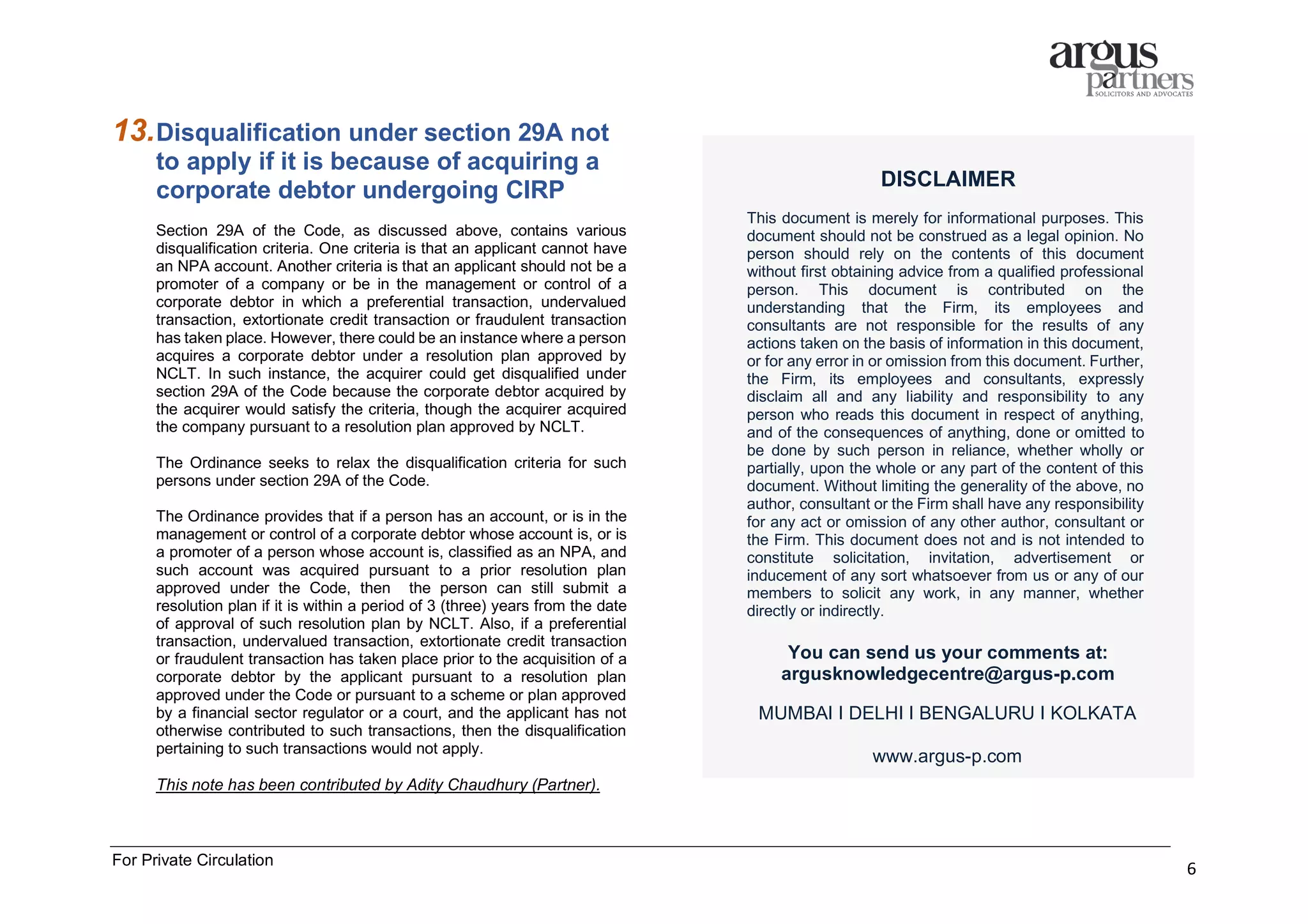 For Private Circulation
6
13.Disqualification under section 29A not
to apply if it is because of acquiring a
corporate debtor undergoing CIRP
Section 29A of the Code, as discussed above, contains various
disqualification criteria. One criteria is that an applicant cannot have
an NPA account. Another criteria is that an applicant should not be a
promoter of a company or be in the management or control of a
corporate debtor in which a preferential transaction, undervalued
transaction, extortionate credit transaction or fraudulent transaction
has taken place. However, there could be an instance where a person
acquires a corporate debtor under a resolution plan approved by
NCLT. In such instance, the acquirer could get disqualified under
section 29A of the Code because the corporate debtor acquired by
the acquirer would satisfy the criteria, though the acquirer acquired
the company pursuant to a resolution plan approved by NCLT.
The Ordinance seeks to relax the disqualification criteria for such
persons under section 29A of the Code.
The Ordinance provides that if a person has an account, or is in the
management or control of a corporate debtor whose account is, or is
a promoter of a person whose account is, classified as an NPA, and
such account was acquired pursuant to a prior resolution plan
approved under the Code, then the person can still submit a
resolution plan if it is within a period of 3 (three) years from the date
of approval of such resolution plan by NCLT. Also, if a preferential
transaction, undervalued transaction, extortionate credit transaction
or fraudulent transaction has taken place prior to the acquisition of a
corporate debtor by the applicant pursuant to a resolution plan
approved under the Code or pursuant to a scheme or plan approved
by a financial sector regulator or a court, and the applicant has not
otherwise contributed to such transactions, then the disqualification
pertaining to such transactions would not apply.
This note has been contributed by Adity Chaudhury (Partner).
DISCLAIMER
This document is merely for informational purposes. This
document should not be construed as a legal opinion. No
person should rely on the contents of this document
without first obtaining advice from a qualified professional
person. This document is contributed on the
understanding that the Firm, its employees and
consultants are not responsible for the results of any
actions taken on the basis of information in this document,
or for any error in or omission from this document. Further,
the Firm, its employees and consultants, expressly
disclaim all and any liability and responsibility to any
person who reads this document in respect of anything,
and of the consequences of anything, done or omitted to
be done by such person in reliance, whether wholly or
partially, upon the whole or any part of the content of this
document. Without limiting the generality of the above, no
author, consultant or the Firm shall have any responsibility
for any act or omission of any other author, consultant or
the Firm. This document does not and is not intended to
constitute solicitation, invitation, advertisement or
inducement of any sort whatsoever from us or any of our
members to solicit any work, in any manner, whether
directly or indirectly.
You can send us your comments at:
argusknowledgecentre@argus-p.com
MUMBAI I DELHI I BENGALURU I KOLKATA
www.argus-p.com
 