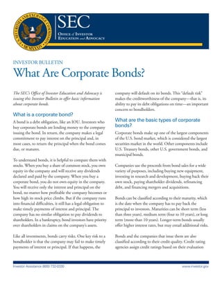 Investor BulletIn
What Are Corporate Bonds?
The SEC’s Office of Investor Education and Advocacy is
issuing this Investor Bulletin to offer basic information
about corporate bonds.
What is a corporate bond?
A bond is a debt obligation, like an Iou. Investors who
buy corporate bonds are lending money to the company
issuing the bond. In return, the company makes a legal
commitment to pay interest on the principal and, in
most cases, to return the principal when the bond comes
due, or matures.
to understand bonds, it is helpful to compare them with
stocks. When you buy a share of common stock, you own
equity in the company and will receive any dividends
declared and paid by the company. When you buy a
corporate bond, you do not own equity in the company.
You will receive only the interest and principal on the
bond, no matter how profitable the company becomes or
how high its stock price climbs. But if the company runs
into financial difficulties, it still has a legal obligation to
make timely payments of interest and principal. the
company has no similar obligation to pay dividends to
shareholders. In a bankruptcy, bond investors have priority
over shareholders in claims on the company’s assets.
like all investments, bonds carry risks. one key risk to a
bondholder is that the company may fail to make timely
payments of interest or principal. If that happens, the
company will default on its bonds. this “default risk”
makes the creditworthiness of the company—that is, its
ability to pay its debt obligations on time—an important
concern to bondholders.
What are the basic types of corporate
bonds?
Corporate bonds make up one of the largest components
of the u.s. bond market, which is considered the largest
securities market in the world. other components include
u.s. treasury bonds, other u.s. government bonds, and
municipal bonds.
Companies use the proceeds from bond sales for a wide
variety of purposes, including buying new equipment,
investing in research and development, buying back their
own stock, paying shareholder dividends, refinancing
debt, and financing mergers and acquisitions.
Bonds can be classified according to their maturity, which
is the date when the company has to pay back the
principal to investors. Maturities can be short term (less
than three years), medium term (four to 10 years), or long
term (more than 10 years). longer-term bonds usually
offer higher interest rates, but may entail additional risks.
Bonds and the companies that issue them are also
classified according to their credit quality. Credit rating
agencies assign credit ratings based on their evaluation
Investor Assistance (800) 732-0330 www.investor.gov
 