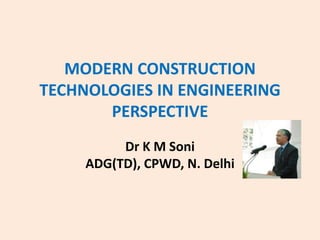 MODERN CONSTRUCTION
TECHNOLOGIES IN ENGINEERING
PERSPECTIVE
Dr K M Soni
ADG(TD), CPWD, N. Delhi
 