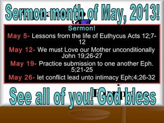 Sermon!Sermon!
May 5-May 5- Lessons from the life of Euthycus Acts 12;7-Lessons from the life of Euthycus Acts 12;7-
1212
May 12-May 12- We must Love our Mother unconditionallyWe must Love our Mother unconditionally
John 19;26-27John 19;26-27
May 19-May 19- Practice submission to one another Eph.Practice submission to one another Eph.
5;21-255;21-25
May 26-May 26- let conflict lead unto intimacy Eph;4;26-32let conflict lead unto intimacy Eph;4;26-32
 