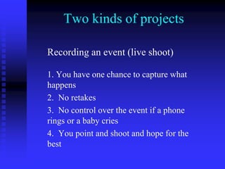 Two kinds of projects
Recording an event (live shoot)
1. You have one chance to capture what
happens
2. No retakes
3. No control over the event if a phone
rings or a baby cries
4. You point and shoot and hope for the
best
 