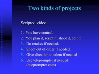 Two kinds of projects
Scripted video
1. You have control.
2. You plan it, script it, shoot it, edit it
3. Do retakes if needed.
4. Shoot out of order if needed.
5. Give direction to talent if needed
6. Use teleprompter if needed
(cueprompter.com)
 