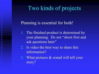 Two kinds of projects
Planning is essential for both!
1. The finished product is determined by
your planning. Do not “shoot first and
ask questions later”
2. Is video the best way to share this
information?
3. What pictures & sound will tell your
story?
 