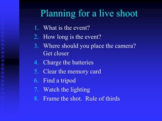 Planning for a live shoot
1. What is the event?
2. How long is the event?
3. Where should you place the camera?
Get closer
4. Charge the batteries
5. Clear the memory card
6. Find a tripod
7. Watch the lighting
8. Frame the shot. Rule of thirds
 