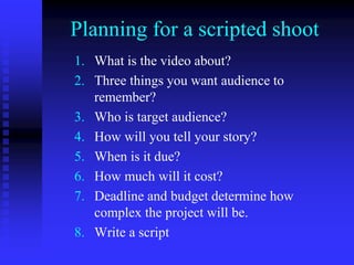 Planning for a scripted shoot
1. What is the video about?
2. Three things you want audience to
remember?
3. Who is target audience?
4. How will you tell your story?
5. When is it due?
6. How much will it cost?
7. Deadline and budget determine how
complex the project will be.
8. Write a script
 